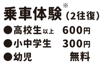 乗車体験(2往復) ●高校生以上 600円 ●小中学生 300円 ●幼児 無料