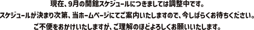 現在、9月の開館スケジュールにつきましては調整中です。スケジュールが決まり次第、当ホームページにてご案内いたしますので、今しばらくお待ちください。ご不便をおかけいたしますが、ご理解のほどよろしくお願いいたします。